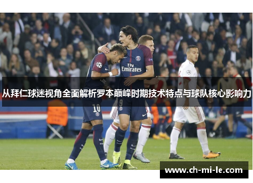 从拜仁球迷视角全面解析罗本巅峰时期技术特点与球队核心影响力
