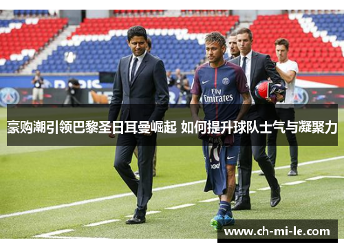 豪购潮引领巴黎圣日耳曼崛起 如何提升球队士气与凝聚力 豪购潮引领巴黎圣日耳曼崛起 如何提升球队士气与凝聚力