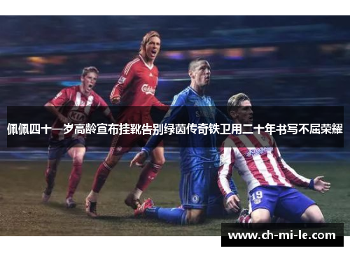 佩佩四十一岁高龄宣布挂靴告别绿茵传奇铁卫用二十年书写不屈荣耀