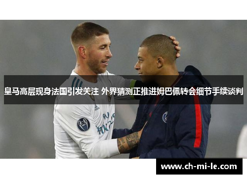 皇马高层现身法国引发关注 外界猜测正推进姆巴佩转会细节手续谈判