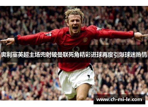 奥利塞英超主场兜射破曼联死角精彩进球再度引爆球迷热情 奥利塞英超主场兜射破曼联死角精彩进球再度引爆球迷热情